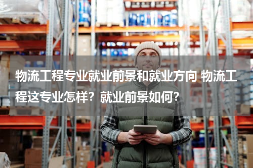 物流工程专业就业前景和就业方向 物流工程这专业怎样？就业前景如何？