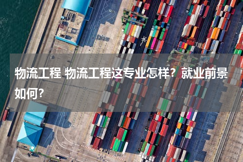 物流工程 物流工程这专业怎样？就业前景如何？