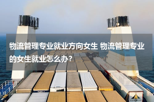 物流管理专业就业方向女生 物流管理专业的女生就业怎么办？