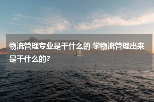 物流管理专业是干什么的 学物流管理出来是干什么的？