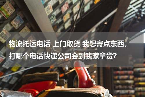 物流托运电话 上门取货 我想寄点东西，打哪个电话快递公司会到我家拿货?