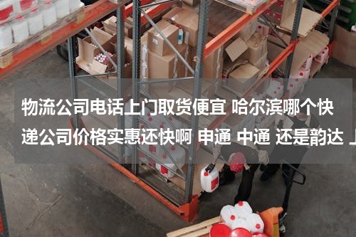 物流公司电话上门取货便宜 哈尔滨哪个快递公司价格实惠还快啊 申通 中通 还是韵达 上门取件吗？谁有电话给一个 我毕业了发行李