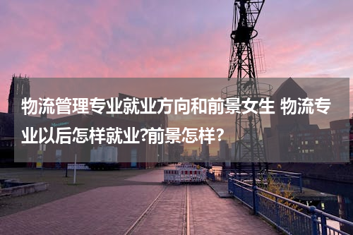 物流管理专业就业方向和前景女生 物流专业以后怎样就业?前景怎样？