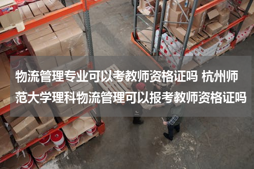 物流管理专业可以考教师资格证吗 杭州师范大学理科物流管理可以报考教师资格证吗
