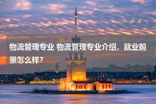 物流管理专业 物流管理专业介绍，就业前景怎么样？