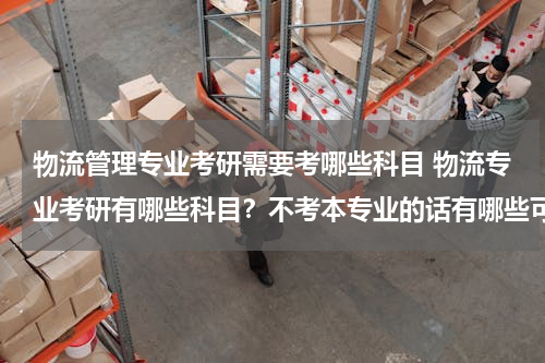 物流管理专业考研需要考哪些科目 物流专业考研有哪些科目？不考本专业的话有哪些可选方向？