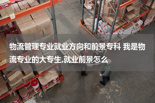 物流管理专业就业方向和前景专科 我是物流专业的大专生,就业前景怎么