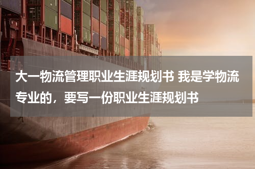 大一物流管理职业生涯规划书 我是学物流专业的，要写一份职业生涯规划书