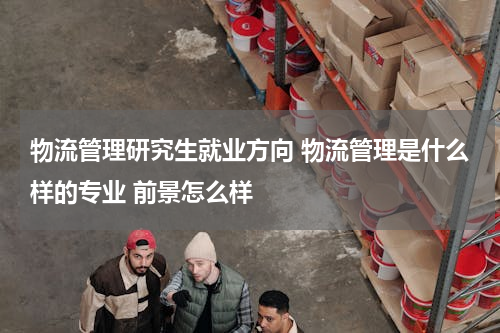 物流管理研究生就业方向 物流管理是什么样的专业 前景怎么样