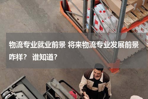 物流专业就业前景 将来物流专业发展前景咋样？ 谁知道？