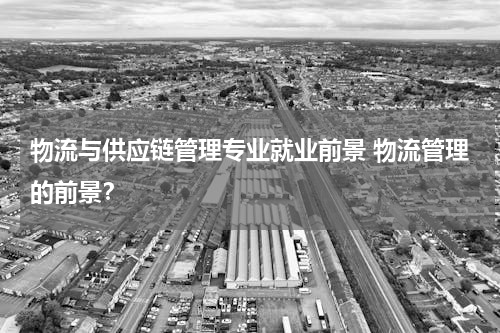 物流与供应链管理专业就业前景 物流管理的前景？