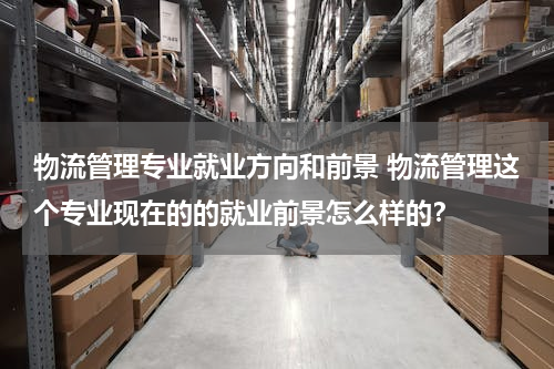 物流管理专业就业方向和前景 物流管理这个专业现在的的就业前景怎么样的？