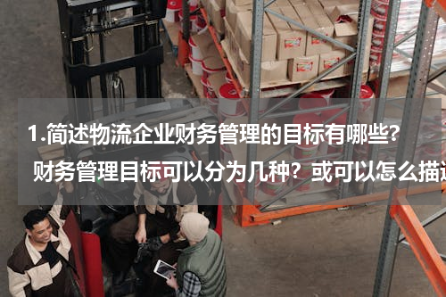 1.简述物流企业财务管理的目标有哪些? 财务管理目标可以分为几种？或可以怎么描述？