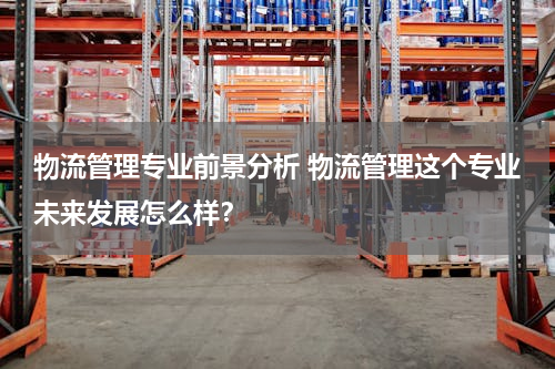 物流管理专业前景分析 物流管理这个专业未来发展怎么样？