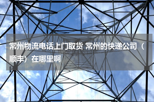 常州物流电话上门取货 常州的快递公司（顺丰）在哪里啊