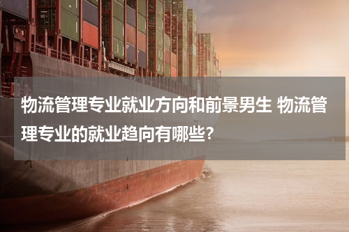 物流管理专业就业方向和前景男生 物流管理专业的就业趋向有哪些？