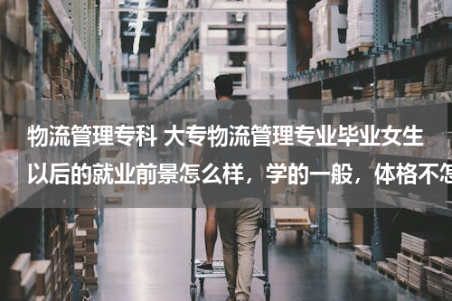 物流管理专科 大专物流管理专业毕业女生以后的就业前景怎么样，学的一般，体格不怎么好