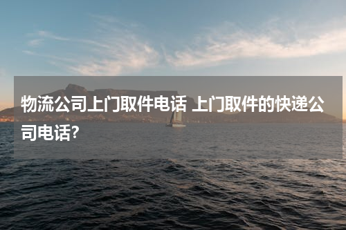 物流公司上门取件电话 上门取件的快递公司电话？