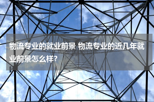物流专业的就业前景 物流专业的近几年就业前景怎么样？
