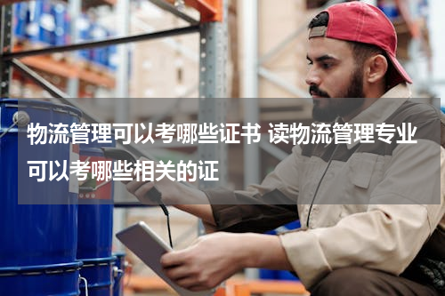 物流管理可以考哪些证书 读物流管理专业可以考哪些相关的证