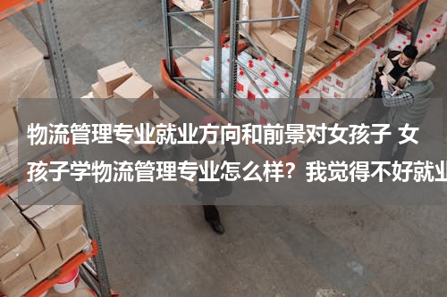 物流管理专业就业方向和前景对女孩子 女孩子学物流管理专业怎么样？我觉得不好就业呢？是不是就业工资什么的也不太好？？