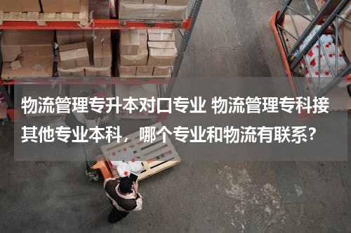 物流管理专升本对口专业 物流管理专科接其他专业本科，哪个专业和物流有联系？