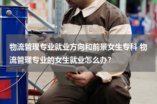 物流管理专业就业方向和前景女生专科 物流管理专业的女生就业怎么办？