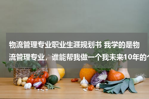 物流管理专业职业生涯规划书 我学的是物流管理专业，谁能帮我做一个我未来10年的个人的职业生涯规划，越详细越好！谢了！