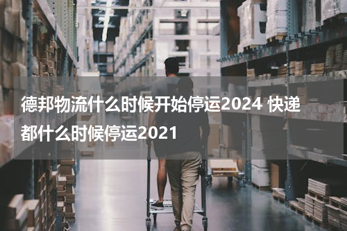 德邦物流什么时候开始停运2024 快递都什么时候停运2021