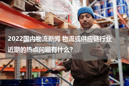 2022国内物流新闻 物流或供应链行业近期的热点问题有什么？