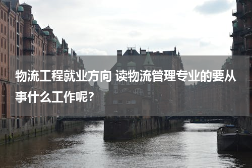 物流工程就业方向 读物流管理专业的要从事什么工作呢？