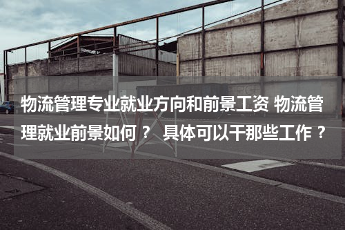 物流管理专业就业方向和前景工资 物流管理就业前景如何 ？ 具体可以干那些工作 ？