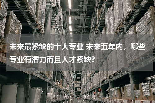 未来最紧缺的十大专业 未来五年内，哪些专业有潜力而且人才紧缺？