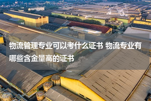 物流管理专业可以考什么证书 物流专业有哪些含金量高的证书