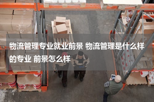 物流管理专业就业前景 物流管理是什么样的专业 前景怎么样