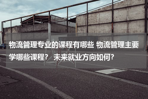 物流管理专业的课程有哪些 物流管理主要学哪些课程？ 未来就业方向如何？