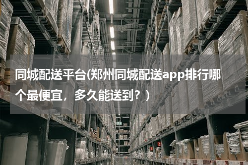 同城配送平台(郑州同城配送app排行哪个最便宜，多久能送到？)