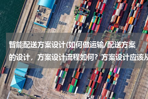 智能配送方案设计(如何做运输/配送方案的设计，方案设计流程如何？方案设计应该从哪些方面考虑)