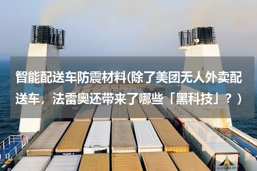 智能配送车防震材料(除了美团无人外卖配送车，法雷奥还带来了哪些「黑科技」？)
