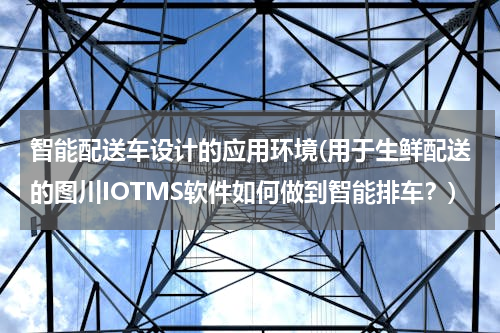智能配送车设计的应用环境(用于生鲜配送的图川IOTMS软件如何做到智能排车？)