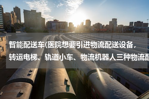 智能配送车(医院想要引进物流配送设备，转运电梯、轨道小车、物流机器人三种物流配送方式，哪种性价比高？)