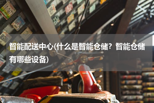 智能配送中心(什么是智能仓储？智能仓储有哪些设备)