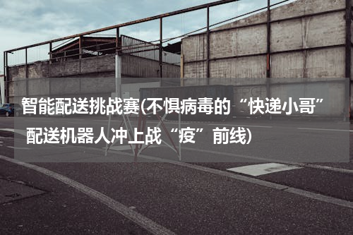 智能配送挑战赛(不惧病毒的“快递小哥” 配送机器人冲上战“疫”前线)