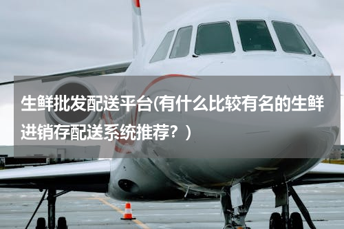 生鲜批发配送平台(有什么比较有名的生鲜进销存配送系统推荐？)