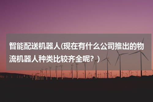 智能配送机器人(现在有什么公司推出的物流机器人种类比较齐全呢？)