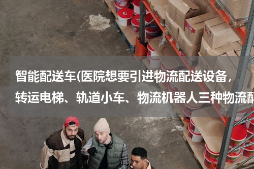 智能配送车(医院想要引进物流配送设备，转运电梯、轨道小车、物流机器人三种物流配送方式，哪种性价比高？)