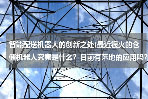 智能配送机器人的创新之处(最近很火的仓储机器人究竟是什么？目前有落地的应用吗？智能物流究竟是什么样的一种场景？)