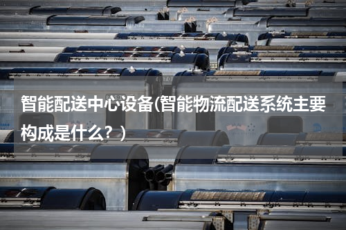 智能配送中心设备(智能物流配送系统主要构成是什么？)
