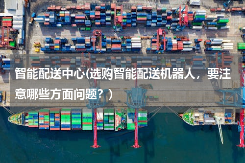 智能配送中心(选购智能配送机器人，要注意哪些方面问题？)