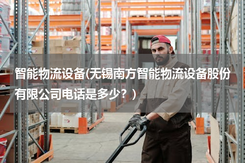 智能物流设备(无锡南方智能物流设备股份有限公司电话是多少？)